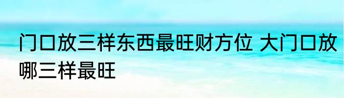 门口放三样东西最旺财方位 大门口放哪三样最旺