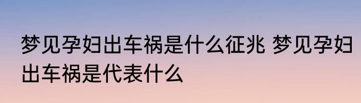 梦见孕妇出车祸是什么征兆 梦见孕妇出车祸是代表什么