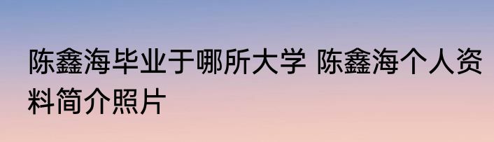 陈鑫海毕业于哪所大学 陈鑫海个人资料简介照片