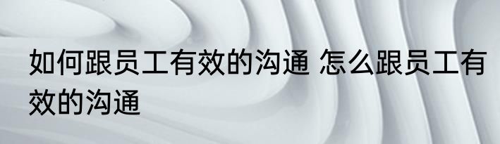 如何跟员工有效的沟通 怎么跟员工有效的沟通