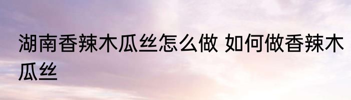 湖南香辣木瓜丝怎么做 如何做香辣木瓜丝