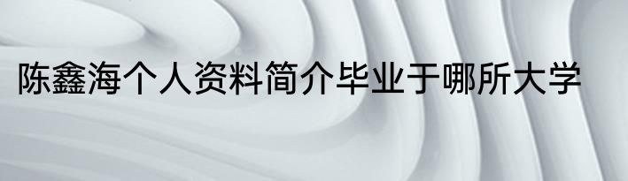 陈鑫海个人资料简介毕业于哪所大学