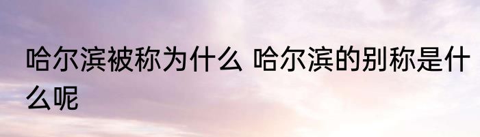 哈尔滨被称为什么 哈尔滨的别称是什么呢