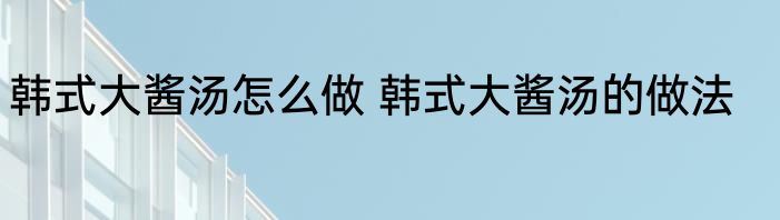 韩式大酱汤怎么做 韩式大酱汤的做法