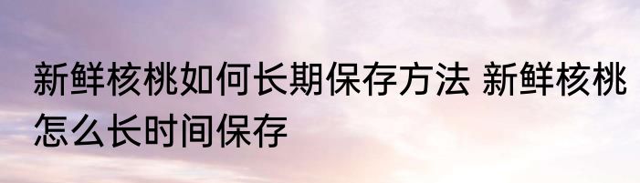新鲜核桃如何长期保存方法 新鲜核桃怎么长时间保存