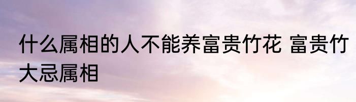 什么属相的人不能养富贵竹花 富贵竹大忌属相