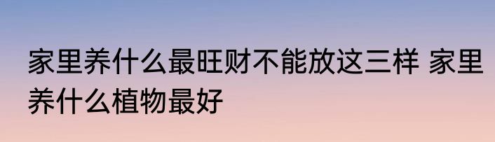 家里养什么最旺财不能放这三样 家里养什么植物最好