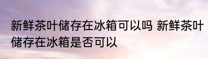 新鲜茶叶储存在冰箱可以吗 新鲜茶叶储存在冰箱是否可以