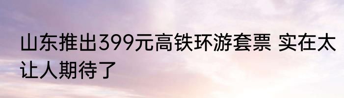 山东推出399元高铁环游套票 实在太让人期待了