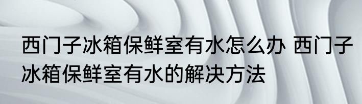 西门子冰箱保鲜室有水怎么办 西门子冰箱保鲜室有水的解决方法