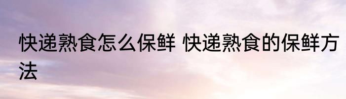 快递熟食怎么保鲜 快递熟食的保鲜方法