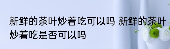 新鲜的茶叶炒着吃可以吗 新鲜的茶叶炒着吃是否可以吗