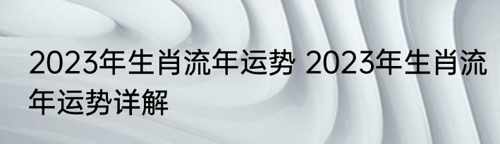 2023年生肖流年运势 2023年生肖流年运势详解