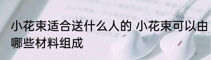 小花束适合送什么人的 小花束可以由哪些材料组成