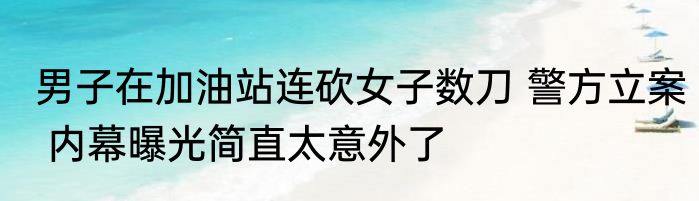 男子在加油站连砍女子数刀 警方立案 内幕曝光简直太意外了