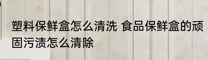塑料保鲜盒怎么清洗 食品保鲜盒的顽固污渍怎么清除