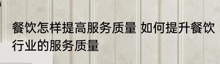 餐饮怎样提高服务质量 如何提升餐饮行业的服务质量