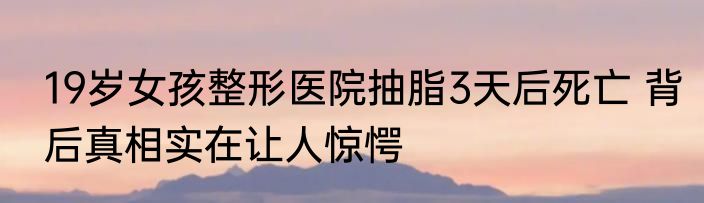 19岁女孩整形医院抽脂3天后死亡 背后真相实在让人惊愕