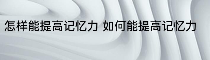 怎样能提高记忆力 如何能提高记忆力