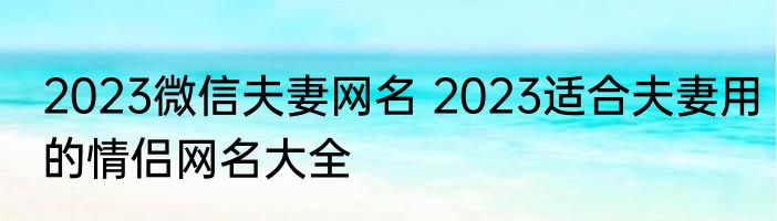 2023微信夫妻网名 2023适合夫妻用的情侣网名大全