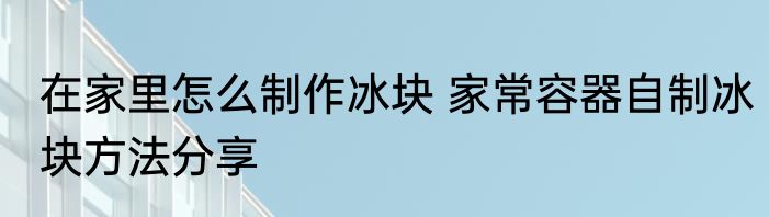 在家里怎么制作冰块 家常容器自制冰块方法分享
