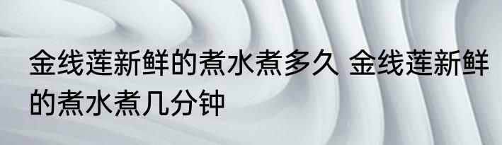 金线莲新鲜的煮水煮多久 金线莲新鲜的煮水煮几分钟
