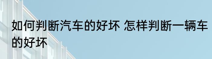 如何判断汽车的好坏 怎样判断一辆车的好坏