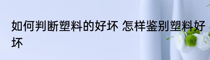 如何判断塑料的好坏 怎样鉴别塑料好坏
