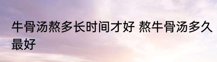 牛骨汤熬多长时间才好 熬牛骨汤多久最好