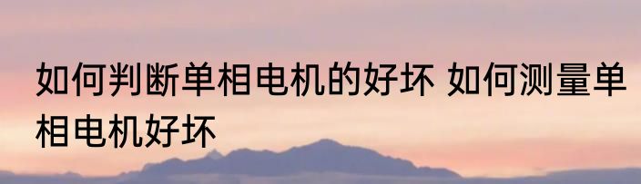 如何判断单相电机的好坏 如何测量单相电机好坏