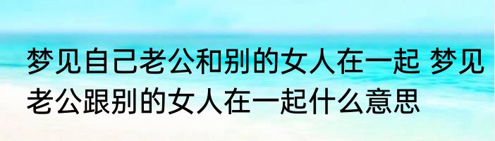 梦见自己老公和别的女人在一起 梦见老公跟别的女人在一起什么意思