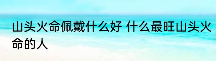 山头火命佩戴什么好 什么最旺山头火命的人