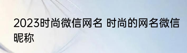 2023时尚微信网名 时尚的网名微信昵称