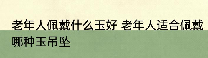 老年人佩戴什么玉好 老年人适合佩戴哪种玉吊坠