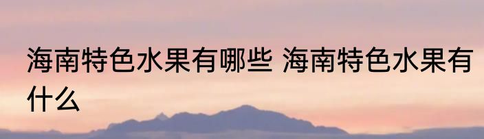 海南特色水果有哪些 海南特色水果有什么