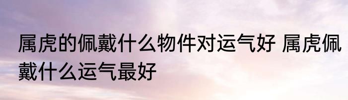 属虎的佩戴什么物件对运气好 属虎佩戴什么运气最好