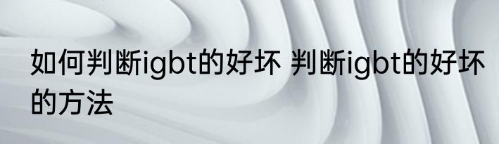如何判断igbt的好坏 判断igbt的好坏的方法
