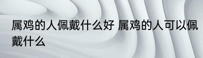 属鸡的人佩戴什么好 属鸡的人可以佩戴什么