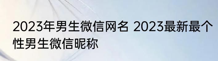 2023年男生微信网名 2023最新最个性男生微信昵称