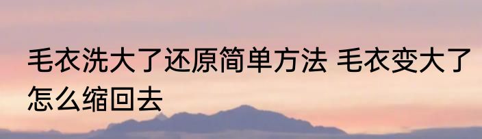 毛衣洗大了还原简单方法 毛衣变大了怎么缩回去