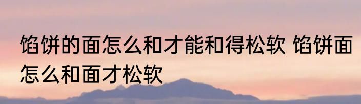 馅饼的面怎么和才能和得松软 馅饼面怎么和面才松软