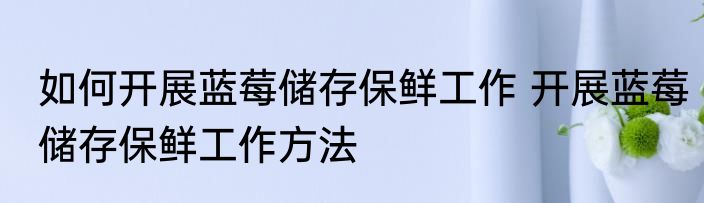 如何开展蓝莓储存保鲜工作 开展蓝莓储存保鲜工作方法