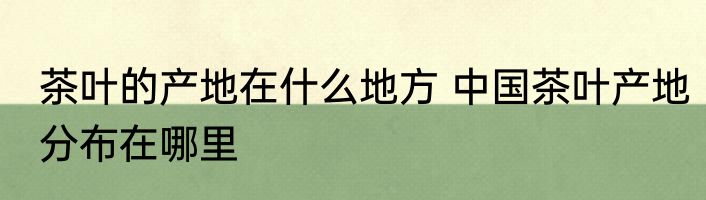茶叶的产地在什么地方 中国茶叶产地分布在哪里