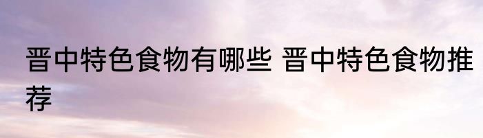 晋中特色食物有哪些 晋中特色食物推荐