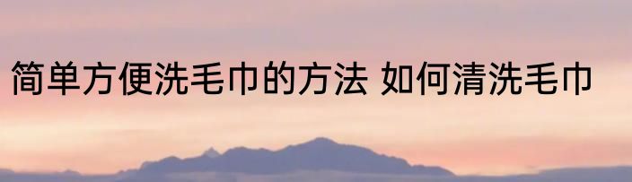 简单方便洗毛巾的方法 如何清洗毛巾