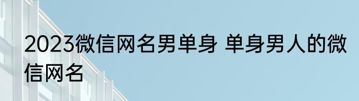 2023微信网名男单身 单身男人的微信网名
