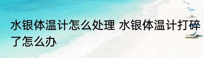 水银体温计怎么处理 水银体温计打碎了怎么办