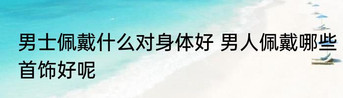 男士佩戴什么对身体好 男人佩戴哪些首饰好呢