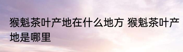 猴魁茶叶产地在什么地方 猴魁茶叶产地是哪里