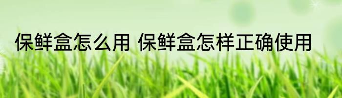 保鲜盒怎么用 保鲜盒怎样正确使用